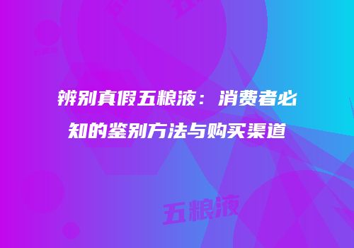 辨别真假五粮液：消费者必知的鉴别方法与购买渠道