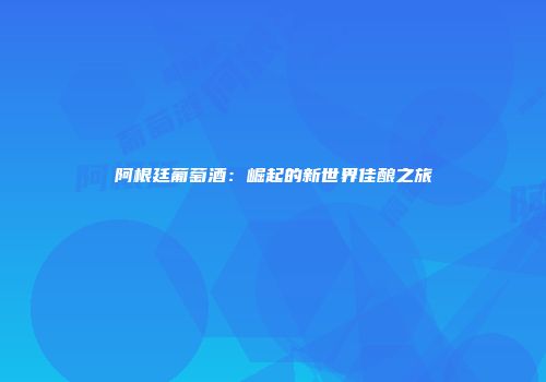 阿根廷葡萄酒：崛起的新世界佳酿之旅