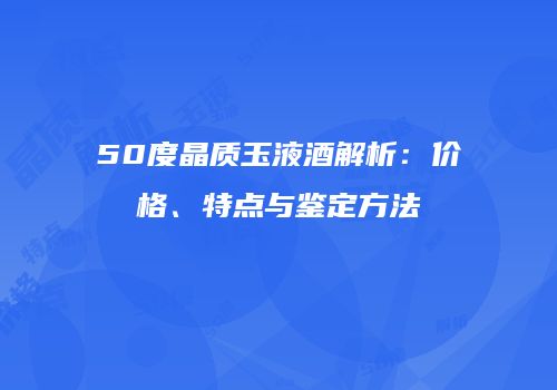 50度晶质玉液酒解析：价格、特点与鉴定方法