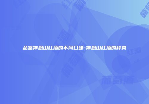 品鉴神恩山红酒的不同口味-神恩山红酒的种类