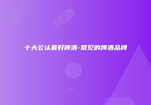 十大公认最好啤酒-常见的啤酒品牌