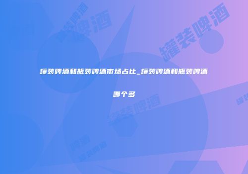 罐装啤酒和瓶装啤酒市场占比_罐装啤酒和瓶装啤酒哪个多