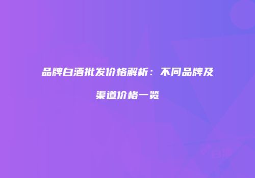 品牌白酒批发价格解析：不同品牌及渠道价格一览