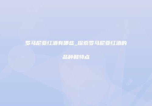 罗马尼亚红酒有哪些_探索罗马尼亚红酒的品种和特点
