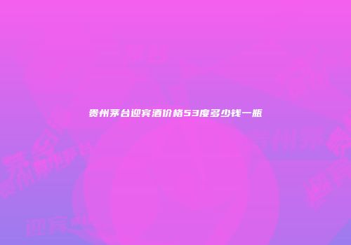 贵州茅台迎宾酒价格53度多少钱一瓶