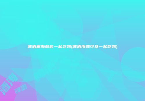 啤酒跟海鲜能一起吃吗(啤酒海鲜可以一起吃吗)