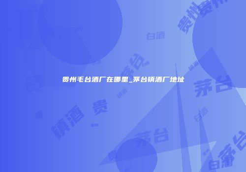 贵州毛台酒厂在哪里_茅台镇酒厂地址