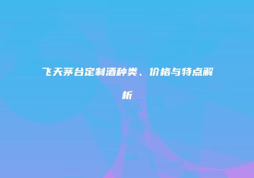 飞天茅台定制酒种类、价格与特点解析