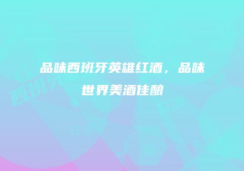 品味西班牙英雄红酒，品味世界美酒佳酿