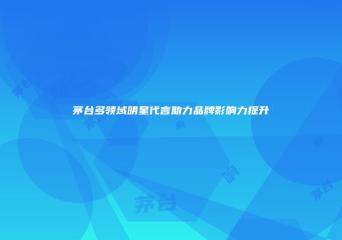 茅台多领域明星代言助力品牌影响力提升