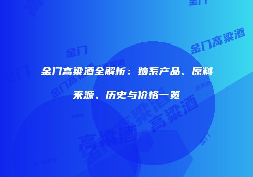 金门高粱酒全解析：嫡系产品、原料来源、历史与价格一览