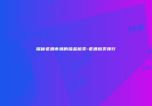 探秘老酒市场的珍品拍卖-老酒拍卖排行