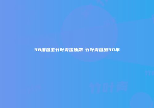 38度国宝竹叶青保质期-竹叶青国酿30年