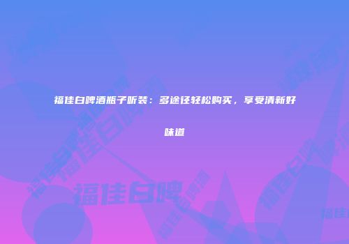 福佳白啤酒瓶子听装：多途径轻松购买，享受清新好味道