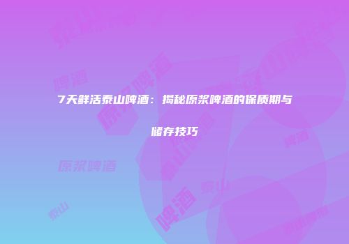 7天鲜活泰山啤酒：揭秘原浆啤酒的保质期与储存技巧