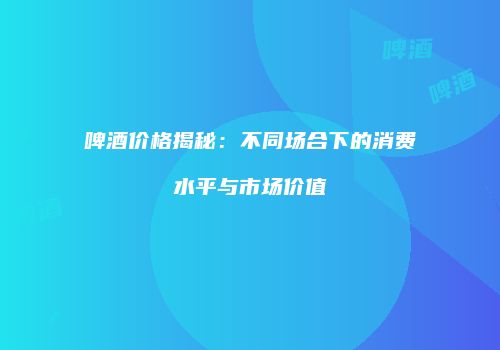 啤酒价格揭秘：不同场合下的消费水平与市场价值