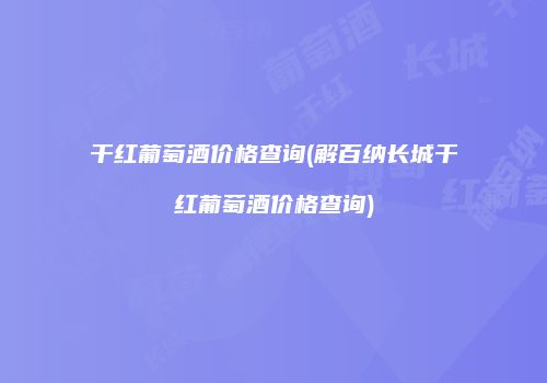干红葡萄酒价格查询(解百纳长城干红葡萄酒价格查询)