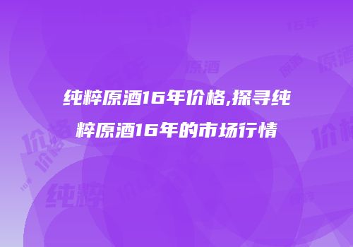 纯粹原酒16年价格,探寻纯粹原酒16年的市场行情