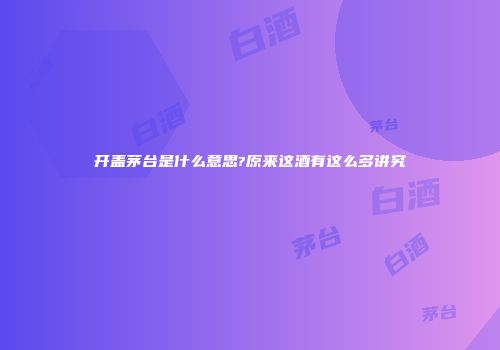 开盖茅台是什么意思?原来这酒有这么多讲究