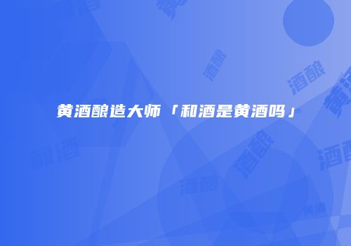 黄酒酿造大师「和酒是黄酒吗」