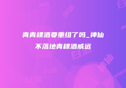 青青稞酒要重组了吗_神仙不落地青稞酒威远