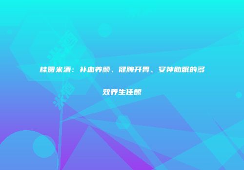 桂圆米酒：补血养颜、健脾开胃、安神助眠的多效养生佳酿