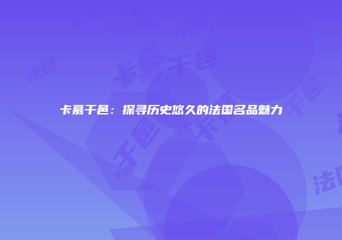 卡慕干邑：探寻历史悠久的法国名品魅力