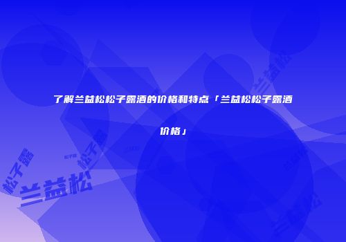 了解兰益松松子露酒的价格和特点「兰益松松子露酒价格」