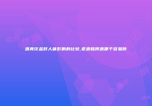 酒类饮品对人体影响的比较,老酒和啤酒哪个容易醉