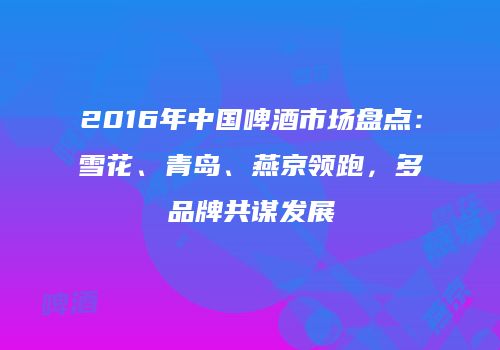 2016年中国啤酒市场盘点：雪花、青岛、燕京领跑，多品牌共谋发展