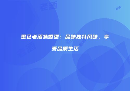 墨色老酒焦香型：品味独特风味，享受品质生活
