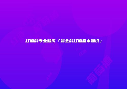 红酒的专业知识「最全的红酒基本知识」
