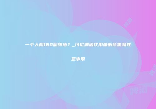 一个人喝160瓶啤酒？_讨论啤酒饮用量的危害和注意事项