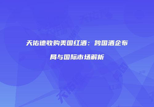 天佑德收购美国红酒：跨国酒企布局与国际市场解析