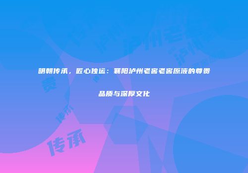 明朝传承，匠心独运：襄阳泸州老窖老窖原液的尊贵品质与深厚文化