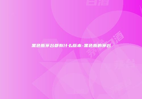 黑色瓶茅台都有什么版本-黑色瓶的茅台