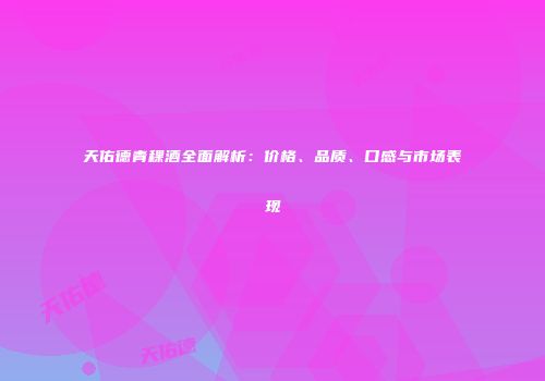 天佑德青稞酒全面解析：价格、品质、口感与市场表现