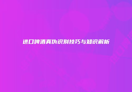 进口啤酒真伪识别技巧与知识解析