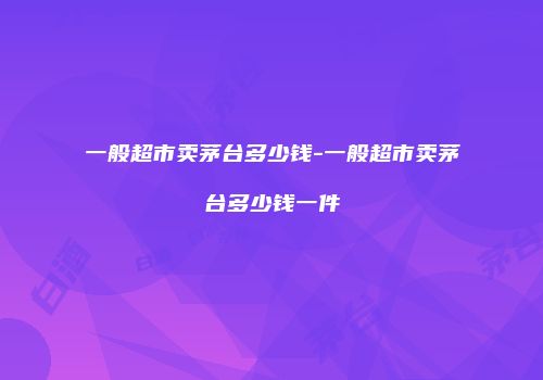 一般超市卖茅台多少钱-一般超市卖茅台多少钱一件