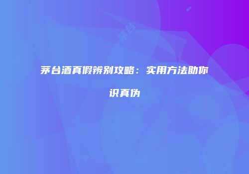 茅台酒真假辨别攻略：实用方法助你识真伪