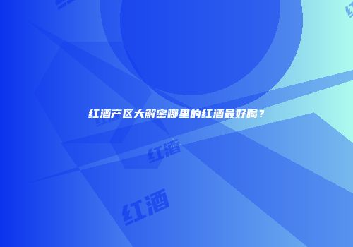 红酒产区大解密哪里的红酒最好喝？