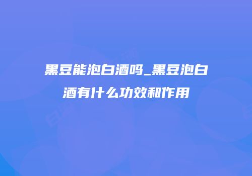 黑豆能泡白酒吗_黑豆泡白酒有什么功效和作用