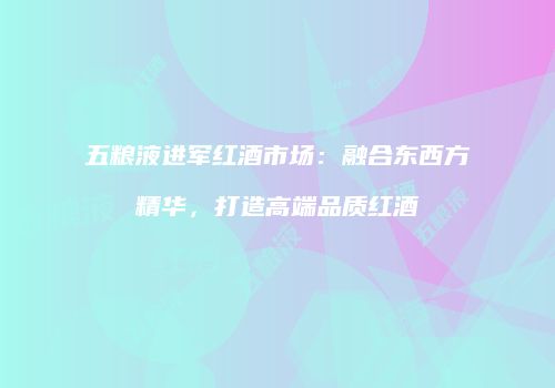 五粮液进军红酒市场：融合东西方精华，打造高端品质红酒