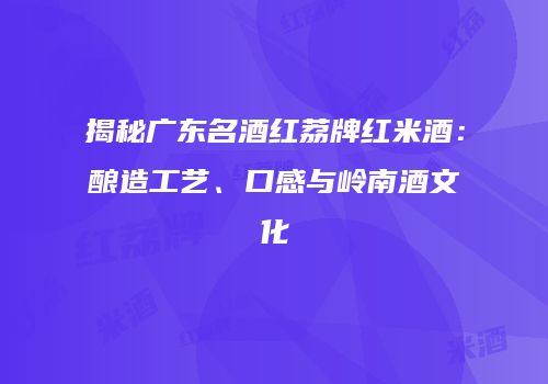 揭秘广东名酒红荔牌红米酒：酿造工艺、口感与岭南酒文化