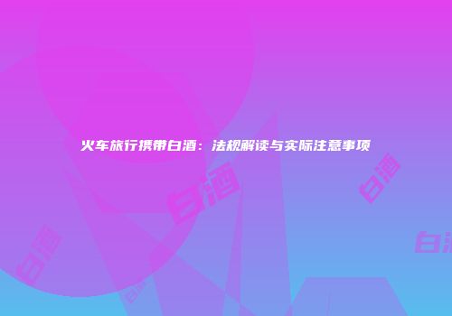 火车旅行携带白酒：法规解读与实际注意事项