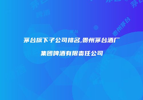 茅台旗下子公司排名,贵州茅台酒厂集团啤酒有限责任公司