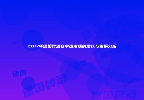 2017年德国啤酒在中国市场的增长与发展分析