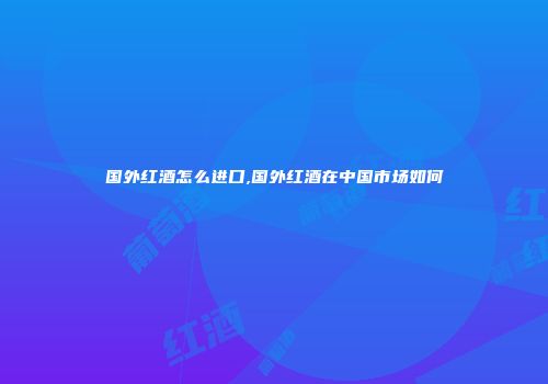 国外红酒怎么进口,国外红酒在中国市场如何