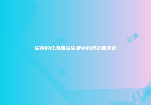 摇晃的红酒品味生活中的迷茫和坚定