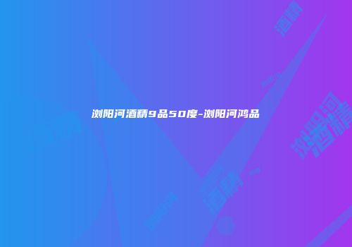 浏阳河酒精9品50度-浏阳河鸿品